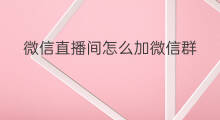 微信直播间怎么加微信群 微信直播间如何加粉丝微信