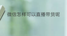 微信怎样可以直播带货呢 微信直播带货收费怎样