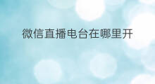 微信直播电台在哪里开 微信直播电台怎么关闭
