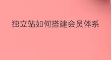 独立站如何搭建会员体系 自己搭建独立站怎么搭建