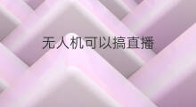 无人机可以搞直播 无人机可以直接直播