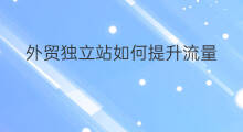 外贸独立站如何提升流量 外贸独立站怎么提升流量