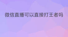 微信直播可以直接打王者吗 微信直播怎么打王者营地