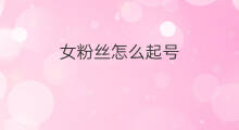 女粉丝怎么起号 女粉起号方法
