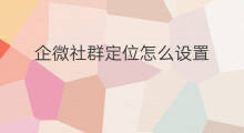 企微社群定位怎么设置 企微社群定位是什么