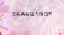 微头条要加入话题吗 微头条必须加话题吗