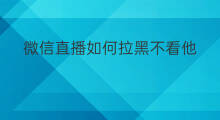 微信直播如何拉黑不看他 怎么拉黑微信直播号