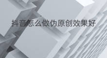 抖音怎么做伪原创效果好 伪原创效果怎么样