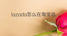 lazada怎么在淘宝选品 lazada怎么选品