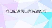 舟山能源局出海待遇好吗 舟山能源局出海待遇怎么样