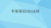 朴彩英玩tiktok吗 吉林tiktok怎么玩