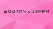 直播间话题怎么创建微信群 怎样创建直播间粉丝群微信