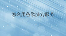 怎么用谷歌play服务 怎样安装谷歌play服务