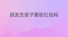 朋友生孩子要给红包吗 生孩子用什么红包