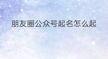 朋友圈公众号起名怎么起 公众号可以看到个人的朋友圈吗