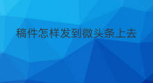 稿件怎样发到微头条上去 怎样发到抖音上去