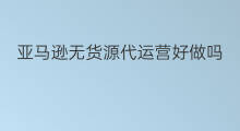 亚马逊无货源代运营好做吗 怎么运营亚马逊无货源