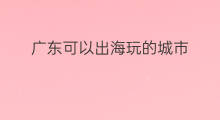 广东可以出海玩的城市 可以出海打鱼的城市