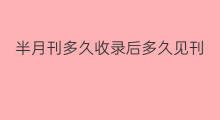 半月刊多久收录后多久见刊 普通期刊收录到见刊要多久
