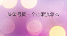 头条号同一个ip限流怎么解除 头条号同一个ip发不同账号
