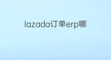 lazada订单erp哪个好用 跨境电商哪个erp好用