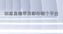 明星直播带货都在哪个平台 最近哪个明星直播带货