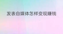 发表自媒体怎样变现赚钱 自媒体平台怎样变现赚钱