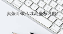 卖茶叶做私域流量怎么做 口红私域流量怎么做