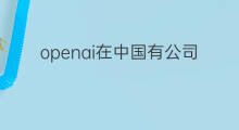 openai在中国有公司吗 chatgpt中国有公司在做吗