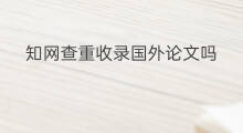 知网查重收录国外论文吗 收录知网的论文需要查重吗
