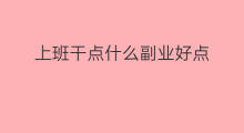 上班干点什么副业好点 上班干点啥副业赚钱