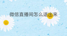 微信直播间怎么退出来 微信直播间怎么退出来聊天