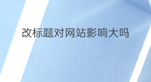 改标题对网站影响大吗 网站改标题影响大吗