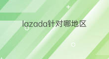 lazada针对哪地区 lazada可以做哪些地区