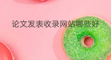 论文发表收录网站哪些好 论文从收录到发表要多久