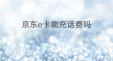 京东e卡能充话费吗 京东可以充话费吗