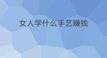 女人学什么手艺赚钱 女人学什么手艺好创业