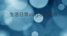 生活日常vlog怎么起号 抖音怎么拍生活vlog