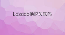 Lazada换IP关联吗 不同lazada关联