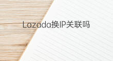 Lazada换IP关联吗 不同lazada关联