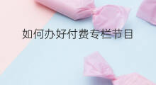 如何办好付费专栏节目 如何办好付费专栏