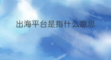 出海平台是指什么意思 出海平台是指什么机构