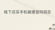 线下店买手机能便宜吗现在 线下店买手机能退换吗