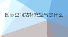 国际空间站补充空气是什么 国际空间站空气从哪来的