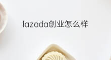 lazada创业怎么样 怎么样创业赚钱