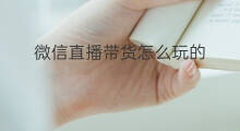 微信直播带货怎么玩的 微信直播的时候怎么带货