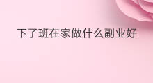 下了班在家做什么副业好 下了班可以干哪些副业赚钱