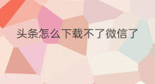 头条怎么下载不了微信了 微信头条怎么认证不了