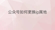 公众号如何更换ip属地 如何关闭公众号ip属地