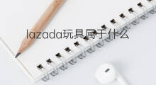 lazada玩具属于什么类目 lazada什么类目好卖
